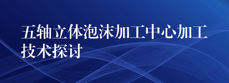 五轴立体泡沫加工中心加工技术探讨