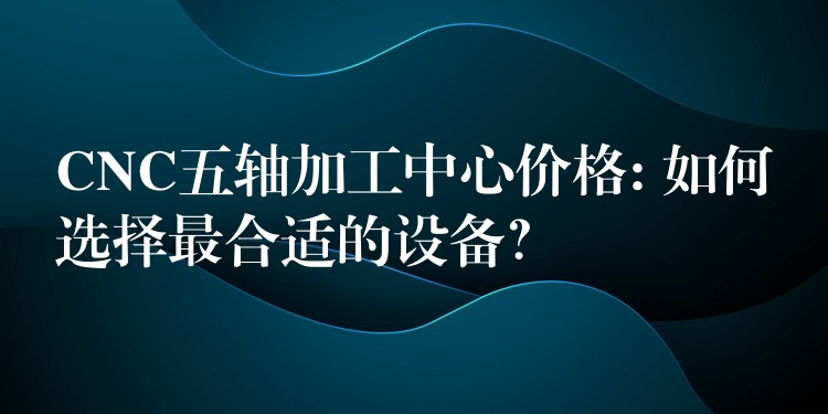 CNC五轴加工中心价格: 如何选择最合适的设备？