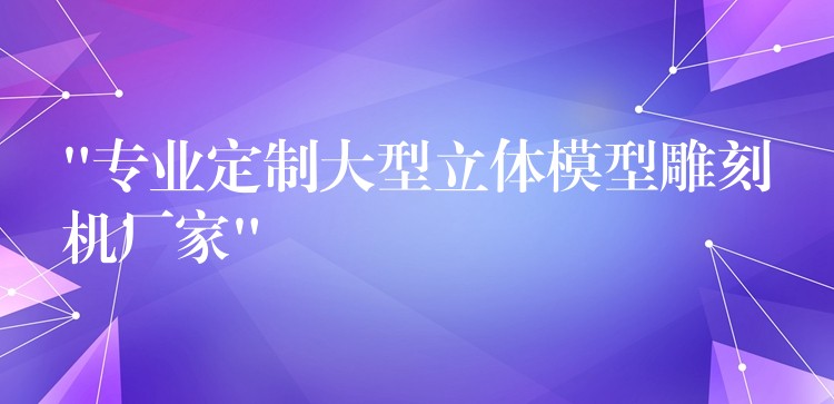 “专业定制大型立体模型雕刻机厂家”