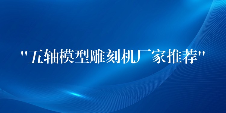 “五轴模型雕刻机厂家推荐”