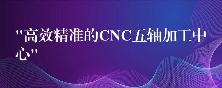 “高效精准的CNC五轴加工中心”